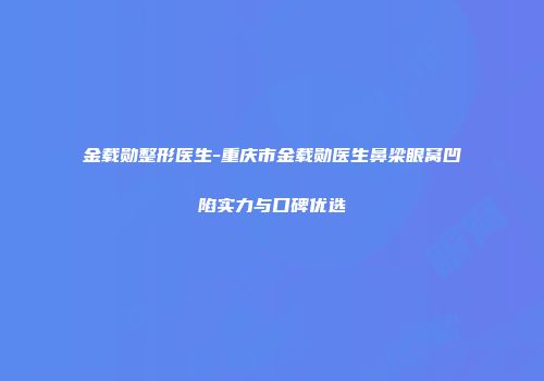 金载勋整形医生-重庆市金载勋医生鼻梁眼窝凹陷实力与口碑优选