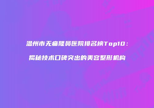 温州市无痛隆鼻医院排名榜Top10：揭秘技术口碑突出的美容整形机构