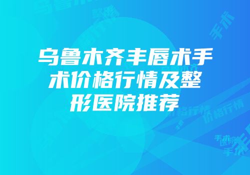 乌鲁木齐丰唇术手术价格行情及整形医院推荐