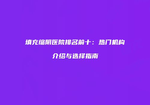 填充缩阴医院排名前十：热门机构介绍与选择指南