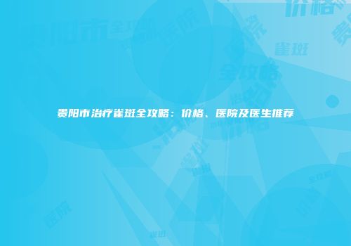 贵阳市治疗雀斑全攻略：价格、医院及医生推荐