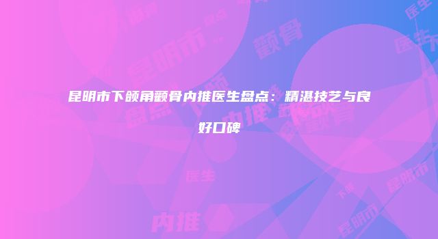 昆明市下颌角颧骨内推医生盘点：精湛技艺与良好口碑