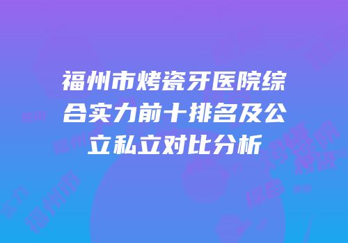 福州市烤瓷牙医院综合实力前十排名及公立私立对比分析