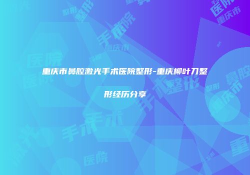 重庆市鼻腔激光手术医院整形-重庆柳叶刀整形经历分享