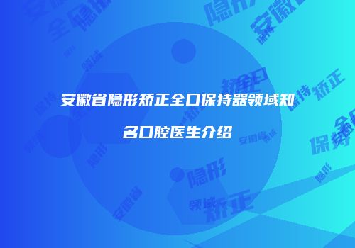安徽省隐形矫正全口保持器领域知名口腔医生介绍