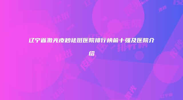 辽宁省激光皮秒祛斑医院排行榜前十强及医院介绍
