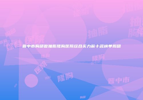 晋中市胸部做抽脂隆胸医院综合实力前十名榜单揭晓