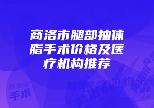 商洛市腿部抽体脂手术价格及医疗机构推荐
