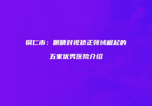 铜仁市：眼睛对视矫正领域崛起的五家优秀医院介绍
