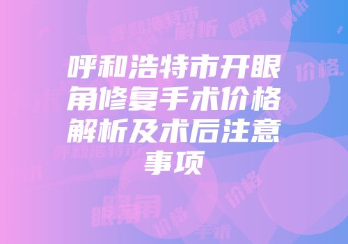 呼和浩特市开眼角修复手术价格解析及术后注意事项