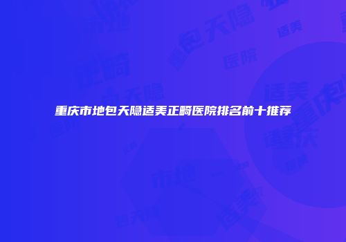 重庆市地包天隐适美正畸医院排名前十推荐