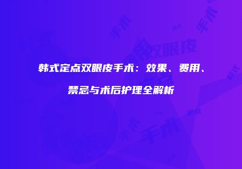 韩式定点双眼皮手术：效果、费用、禁忌与术后护理全解析