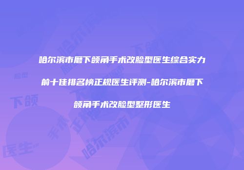 哈尔滨市磨下颌角手术改脸型医生综合实力前十佳排名榜正规医生评测-哈尔滨市磨下颌角手术改脸型整形医生
