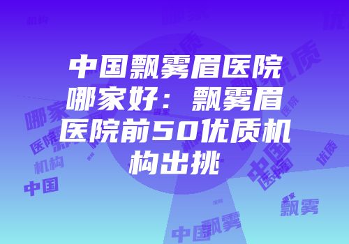 中国飘雾眉医院哪家好：飘雾眉医院前50优质机构出挑