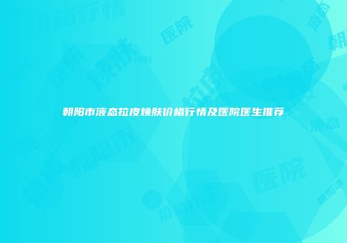 朝阳市液态拉皮焕肤价格行情及医院医生推荐
