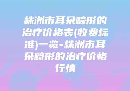 株洲市耳朵畸形的治疗价格表(收费标准)一览-株洲市耳朵畸形的治疗价格行情