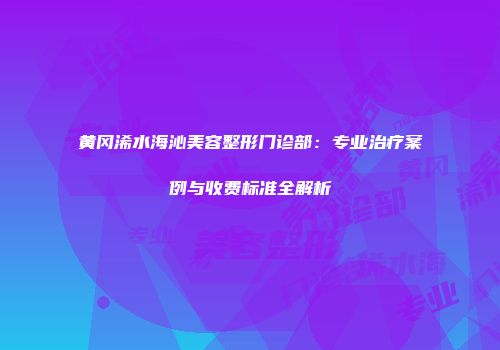 黄冈浠水海沁美容整形门诊部：专业治疗案例与收费标准全解析