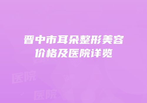 晋中市耳朵整形美容价格及医院详览