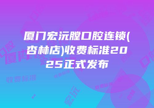 厦门宏沅膛口腔连锁(杏林店)收费标准2025正式发布