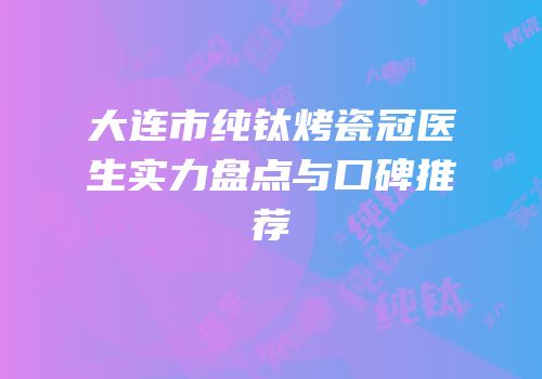 大连市纯钛烤瓷冠医生实力盘点与口碑推荐
