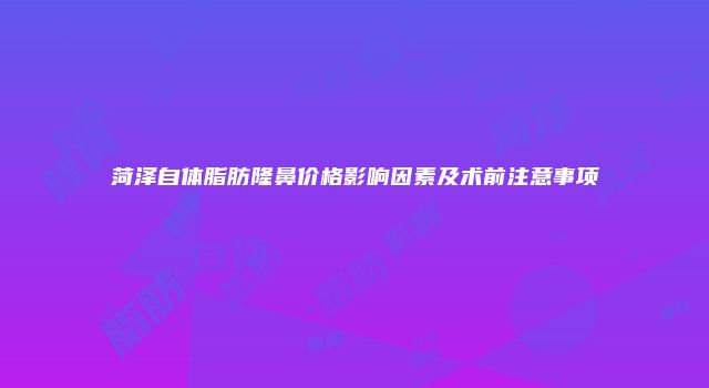菏泽自体脂肪隆鼻价格影响因素及术前注意事项