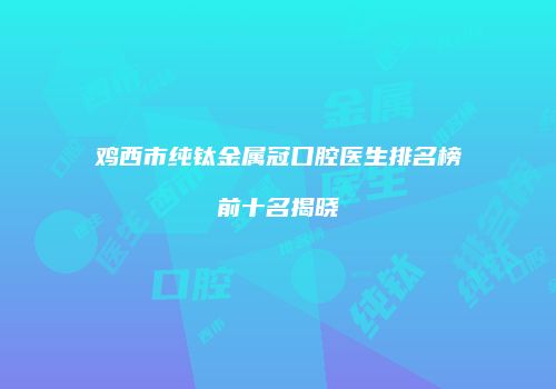 鸡西市纯钛金属冠口腔医生排名榜前十名揭晓