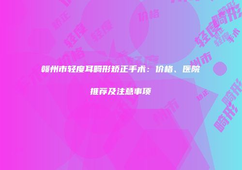 赣州市轻度耳畸形矫正手术：价格、医院推荐及注意事项
