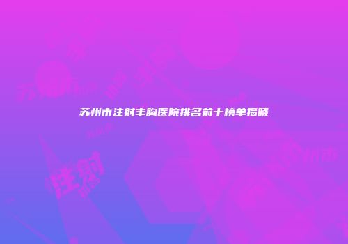 苏州市注射丰胸医院排名前十榜单揭晓