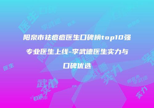 阳泉市祛痘痘医生口碑榜top10强专业医生上线-李武德医生实力与口碑优选