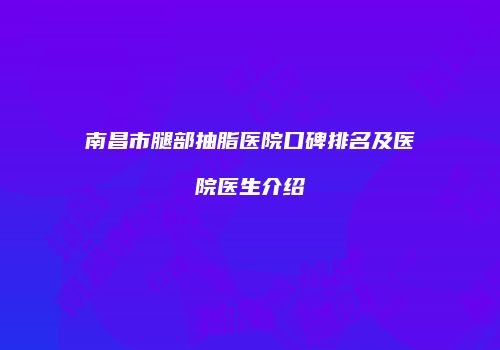 南昌市腿部抽脂医院口碑排名及医院医生介绍
