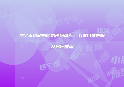 西宁市小腿阻断术医院盘点：五家口碑医院及名医推荐