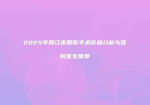 2025年阳江市整形手术价格分析与医院医生推荐