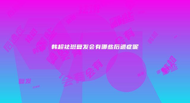 韩超祛斑复发会有哪些后遗症呢