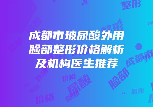 成都市玻尿酸外用脸部整形价格解析及机构医生推荐