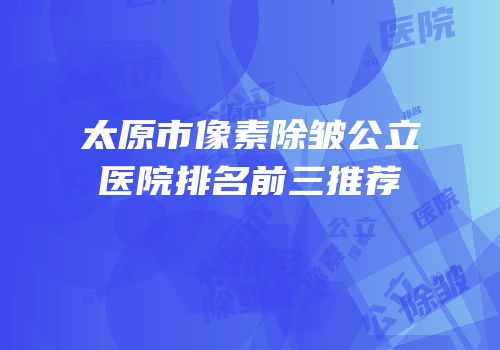 太原市像素除皱公立医院排名前三推荐