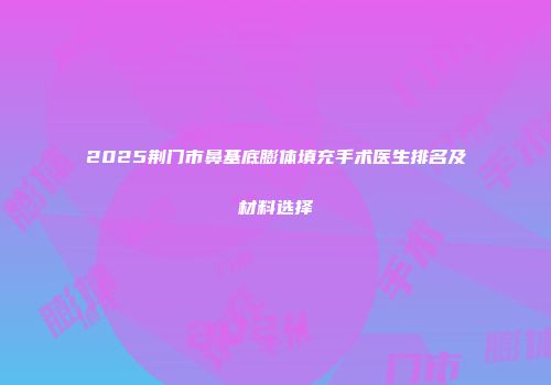 2025荆门市鼻基底膨体填充手术医生排名及材料选择