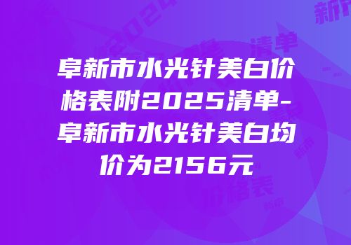 阜新市水光针美白价格表附2025清单-阜新市水光针美白均价为2156元