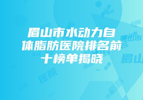眉山市水动力自体脂肪医院排名前十榜单揭晓