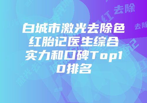 白城市激光去除色红胎记医生综合实力和口碑Top10排名