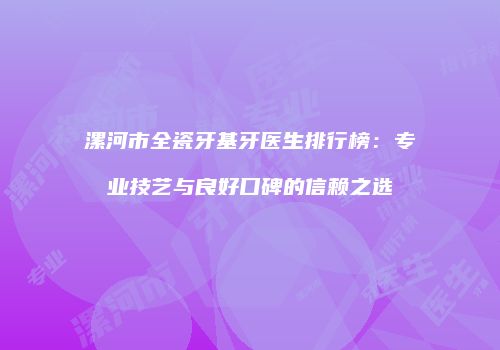 漯河市全瓷牙基牙医生排行榜：专业技艺与良好口碑的信赖之选