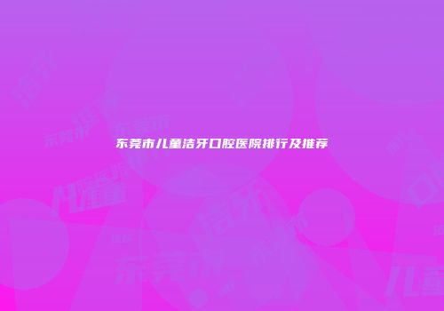东莞市儿童洁牙口腔医院排行及推荐