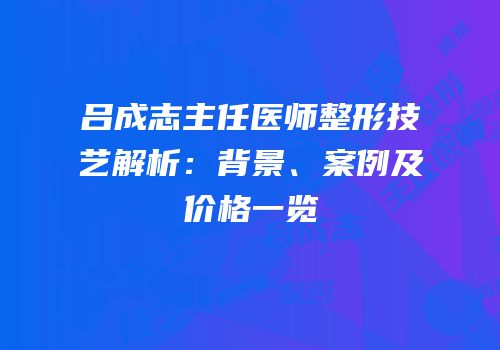 吕成志主任医师整形技艺解析：背景、案例及价格一览