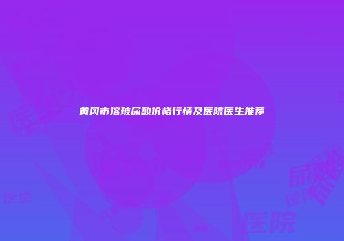 黄冈市溶玻尿酸价格行情及医院医生推荐