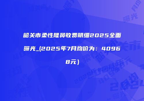 韶关市柔性隆鼻收费明细2025全面曝光_(2025年7月均价为：40968元）
