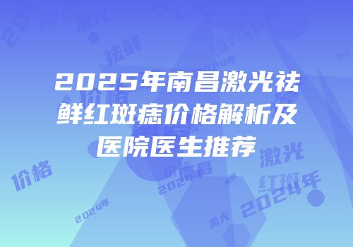 2025年南昌激光祛鲜红斑痣价格解析及医院医生推荐