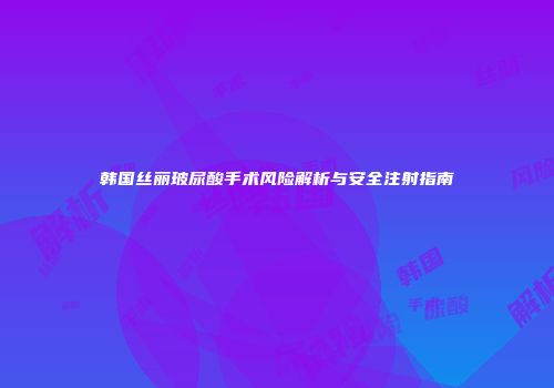 韩国丝丽玻尿酸手术风险解析与安全注射指南