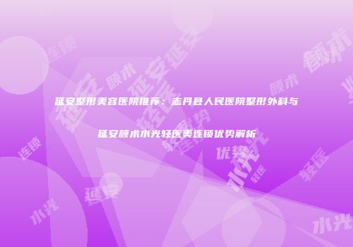 延安整形美容医院推荐：志丹县人民医院整形外科与延安颜术水光轻医美连锁优势解析