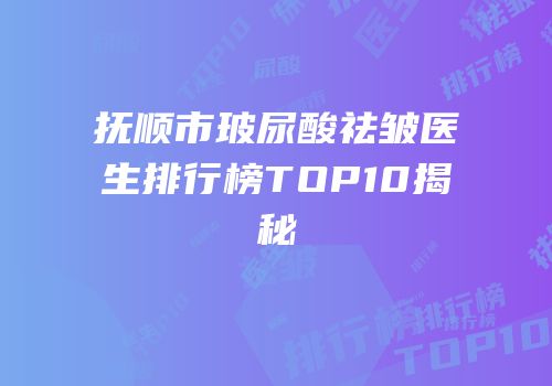 抚顺市玻尿酸祛皱医生排行榜TOP10揭秘