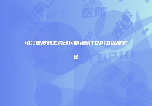 绍兴市皮秒去痘印医院强榜TOP10深度对比