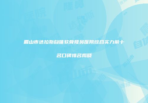 眉山市达拉斯自体软骨隆鼻医院综合实力前十名口碑排名揭晓